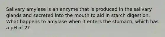 Salivary amylase is an enzyme that is produced in the salivary glands and secreted into <a href='https://www.questionai.com/knowledge/krBoWYDU6j-the-mouth' class='anchor-knowledge'>the mouth</a> to aid in starch digestion. What happens to amylase when it enters <a href='https://www.questionai.com/knowledge/kLccSGjkt8-the-stomach' class='anchor-knowledge'>the stomach</a>, which has a pH of 2?