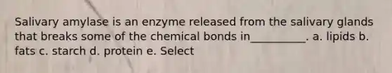 Salivary amylase is an enzyme released from the salivary glands that breaks some of the chemical bonds in__________. a. lipids b. fats c. starch d. protein e. Select