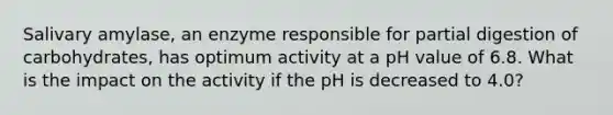 Salivary amylase, an enzyme responsible for partial digestion of carbohydrates, has optimum activity at a pH value of 6.8. What is the impact on the activity if the pH is decreased to 4.0?