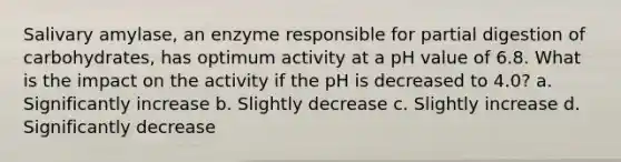 Salivary amylase, an enzyme responsible for partial digestion of carbohydrates, has optimum activity at a pH value of 6.8. What is the impact on the activity if the pH is decreased to 4.0? a. Significantly increase b. Slightly decrease c. Slightly increase d. Significantly decrease