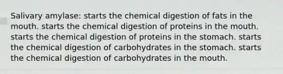 Salivary amylase: starts the chemical digestion of fats in the mouth. starts the chemical digestion of proteins in the mouth. starts the chemical digestion of proteins in the stomach. starts the chemical digestion of carbohydrates in the stomach. starts the chemical digestion of carbohydrates in the mouth.