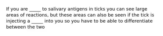 If you are _____ to salivary antigens in ticks you can see large areas of reactions, but these areas can also be seen if the tick is injecting a _____ into you so you have to be able to differentiate between the two