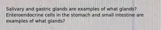 Salivary and gastric glands are examples of what glands? Enteroendocrine cells in <a href='https://www.questionai.com/knowledge/kLccSGjkt8-the-stomach' class='anchor-knowledge'>the stomach</a> and small intestine are examples of what glands?