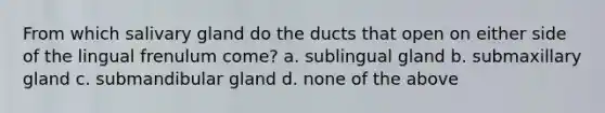 From which salivary gland do the ducts that open on either side of the lingual frenulum come? a. sublingual gland b. submaxillary gland c. submandibular gland d. none of the above