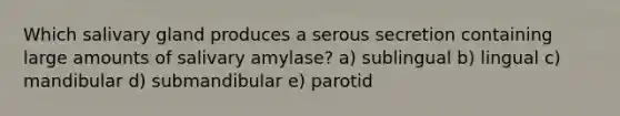 Which salivary gland produces a serous secretion containing large amounts of salivary amylase? a) sublingual b) lingual c) mandibular d) submandibular e) parotid