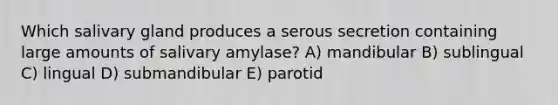 Which salivary gland produces a serous secretion containing large amounts of salivary amylase? A) mandibular B) sublingual C) lingual D) submandibular E) parotid