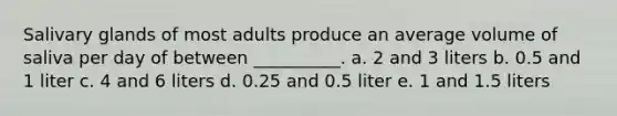 Salivary glands of most adults produce an average volume of saliva per day of between __________. a. 2 and 3 liters b. 0.5 and 1 liter c. 4 and 6 liters d. 0.25 and 0.5 liter e. 1 and 1.5 liters