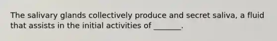 The salivary glands collectively produce and secret saliva, a fluid that assists in the initial activities of _______.