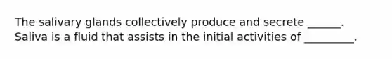 The salivary glands collectively produce and secrete ______. Saliva is a fluid that assists in the initial activities of _________.