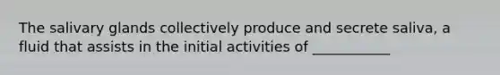 The salivary glands collectively produce and secrete saliva, a fluid that assists in the initial activities of ___________