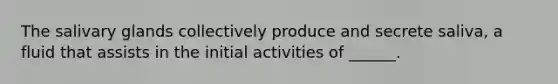 The salivary glands collectively produce and secrete saliva, a fluid that assists in the initial activities of ______.