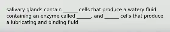 salivary glands contain ______ cells that produce a watery fluid containing an enzyme called ______, and ______ cells that produce a lubricating and binding fluid