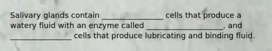 Salivary glands contain ________________ cells that produce a watery fluid with an enzyme called ____________________, and ________________ cells that produce lubricating and binding fluid.