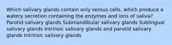 Which salivary glands contain only serous cells, which produce a watery secretion containing the enzymes and ions of saliva? Parotid salivary glands Submandibular salivary glands Sublingual salivary glands Intrinsic salivary glands and parotid salivary glands Intrinsic salivary glands