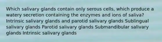 Which salivary glands contain only serous cells, which produce a watery secretion containing the enzymes and ions of saliva? Intrinsic salivary glands and parotid salivary glands Sublingual salivary glands Parotid salivary glands Submandibular salivary glands Intrinsic salivary glands