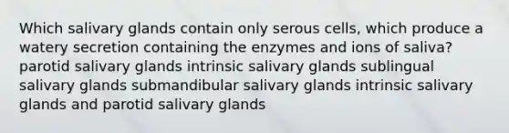 Which salivary glands contain only serous cells, which produce a watery secretion containing the enzymes and ions of saliva? parotid salivary glands intrinsic salivary glands sublingual salivary glands submandibular salivary glands intrinsic salivary glands and parotid salivary glands