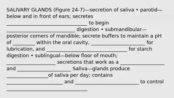 SALIVARY GLANDS (Figure 24-7)—secretion of saliva • parotid—below and in front of ears; secretes _________________________________ to begin ____________________________ digestion • submandibular—posterior corners of mandible; secrete buffers to maintain a pH of _________ within the oral cavity, ______________________ for lubrication, and _________________________________ for starch digestion • sublingual—below floor of mouth; ____________________ secretions that work as a __________________ and ______________________ Saliva—glands produce _________________of saliva per day; contains _______________________ and __________________________ to control _________________________________