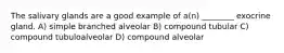 The salivary glands are a good example of a(n) ________ exocrine gland. A) simple branched alveolar B) compound tubular C) compound tubuloalveolar D) compound alveolar