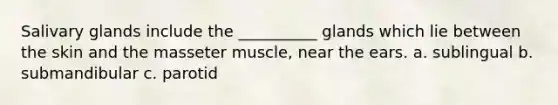 Salivary glands include the __________ glands which lie between the skin and the masseter muscle, near the ears. a. sublingual b. submandibular c. parotid