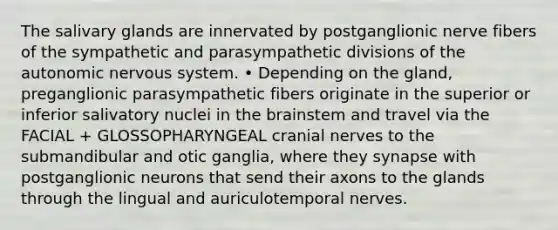 The salivary glands are innervated by postganglionic nerve fibers of the sympathetic and parasympathetic divisions of the autonomic nervous system. • Depending on the gland, preganglionic parasympathetic fibers originate in the superior or inferior salivatory nuclei in the brainstem and travel via the FACIAL + GLOSSOPHARYNGEAL cranial nerves to the submandibular and otic ganglia, where they synapse with postganglionic neurons that send their axons to the glands through the lingual and auriculotemporal nerves.