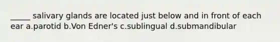 _____ salivary glands are located just below and in front of each ear a.parotid b.Von Edner's c.sublingual d.submandibular