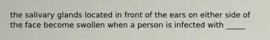 the salivary glands located in front of the ears on either side of the face become swollen when a person is infected with _____