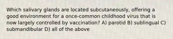 Which salivary glands are located subcutaneously, offering a good environment for a once-common childhood virus that is now largely controlled by vaccination? A) parotid B) sublingual C) submandibular D) all of the above