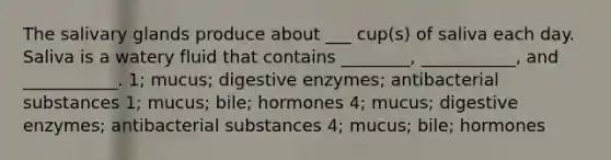 The salivary glands produce about ___ cup(s) of saliva each day. Saliva is a watery fluid that contains ________, ___________, and ___________. 1; mucus; <a href='https://www.questionai.com/knowledge/kK14poSlmL-digestive-enzymes' class='anchor-knowledge'>digestive enzymes</a>; antibacterial substances 1; mucus; bile; hormones 4; mucus; digestive enzymes; antibacterial substances 4; mucus; bile; hormones