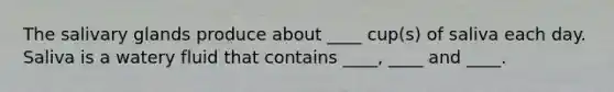 The salivary glands produce about ____ cup(s) of saliva each day. Saliva is a watery fluid that contains ____, ____ and ____.