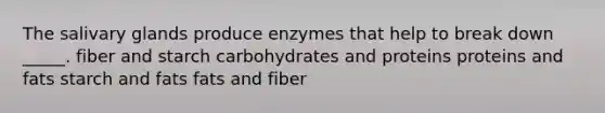 The salivary glands produce enzymes that help to break down _____. fiber and starch carbohydrates and proteins proteins and fats starch and fats fats and fiber