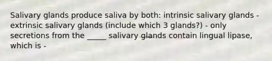 Salivary glands produce saliva by both: intrinsic salivary glands - extrinsic salivary glands (include which 3 glands?) - only secretions from the _____ salivary glands contain lingual lipase, which is -