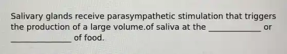 Salivary glands receive parasympathetic stimulation that triggers the production of a large volume.of saliva at the _____________ or _______________ of food.