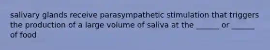 salivary glands receive parasympathetic stimulation that triggers the production of a large volume of saliva at the ______ or ______ of food