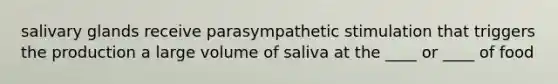 salivary glands receive parasympathetic stimulation that triggers the production a large volume of saliva at the ____ or ____ of food