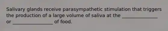 Salivary glands receive parasympathetic stimulation that triggers the production of a large volume of saliva at the _______________ or _________________ of food.