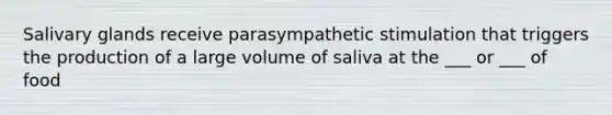 Salivary glands receive parasympathetic stimulation that triggers the production of a large volume of saliva at the ___ or ___ of food