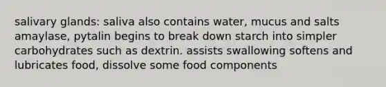 salivary glands: saliva also contains water, mucus and salts amaylase, pytalin begins to break down starch into simpler carbohydrates such as dextrin. assists swallowing softens and lubricates food, dissolve some food components ​
