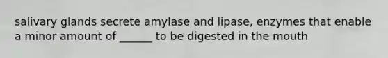 salivary glands secrete amylase and lipase, enzymes that enable a minor amount of ______ to be digested in the mouth