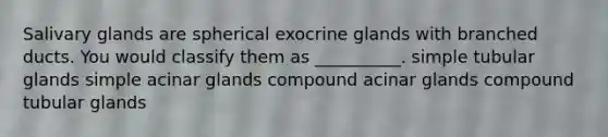 Salivary glands are spherical exocrine glands with branched ducts. You would classify them as __________. simple tubular glands simple acinar glands compound acinar glands compound tubular glands