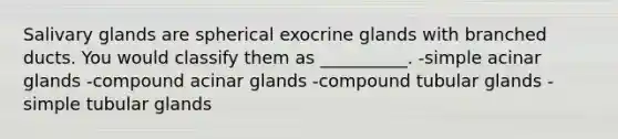 Salivary glands are spherical exocrine glands with branched ducts. You would classify them as __________. -simple acinar glands -compound acinar glands -compound tubular glands -simple tubular glands