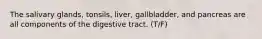 The salivary glands, tonsils, liver, gallbladder, and pancreas are all components of the digestive tract. (T/F)