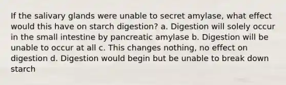 If the salivary glands were unable to secret amylase, what effect would this have on starch digestion? a. Digestion will solely occur in the small intestine by pancreatic amylase b. Digestion will be unable to occur at all c. This changes nothing, no effect on digestion d. Digestion would begin but be unable to break down starch