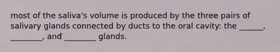 most of the saliva's volume is produced by the three pairs of salivary glands connected by ducts to the oral cavity: the ______, ________, and ________ glands.