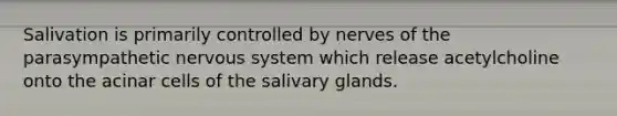 Salivation is primarily controlled by nerves of the parasympathetic nervous system which release acetylcholine onto the acinar cells of the salivary glands.