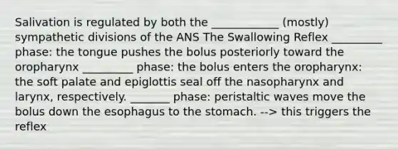 Salivation is regulated by both the ____________ (mostly) sympathetic divisions of the ANS The Swallowing Reflex _________ phase: the tongue pushes the bolus posteriorly toward the oropharynx _________ phase: the bolus enters the oropharynx: the soft palate and epiglottis seal off the nasopharynx and larynx, respectively. _______ phase: peristaltic waves move the bolus down the esophagus to the stomach. --> this triggers the reflex