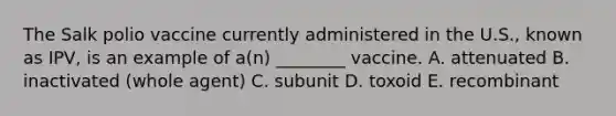 The Salk polio vaccine currently administered in the U.S., known as IPV, is an example of a(n) ________ vaccine. A. attenuated B. inactivated (whole agent) C. subunit D. toxoid E. recombinant