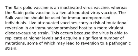 The Salk polio vaccine is an inactivated virus vaccine, whereas the Sabin polio vaccine is a live-attenuated virus vaccine. The Salk vaccine should be used for immunocompromised individuals. Live attenuated vaccines carry a risk of mutational reversion in an immunocompromised host to a more virulent, disease-causing strain. This occurs because the virus is able to replicate at higher levels and acquire a significant number of mutations, some of which may lead to reversion to a pathogenic strain.