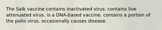 The Salk vaccine contains inactivated virus. contains live attenuated virus. is a DNA-based vaccine. contains a portion of the polio virus. occasionally causes disease.