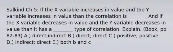 Salkind Ch 5: If the X variable increases in value and the Y variable increases in value than the correlation is _______. And if the X variable decreases in value and the Y variable decreases in value than it has a ________ type of correlation. Explain. (Book, pp 82-83) A.) direct;indirect B.) direct; direct C.) positive; positive D.) indirect; direct E.) both b and c