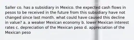 Saller co. has a subsidiary in Mexico. the expected cash flows in pesos to be received in the future from this subsidiary have not changed since last month. what could have caused this decline in value? a. a weaker Mexican economy b. lower Mexican interest rates c. depreciation of the Mexican peso d. appreciation of the Mexican peso